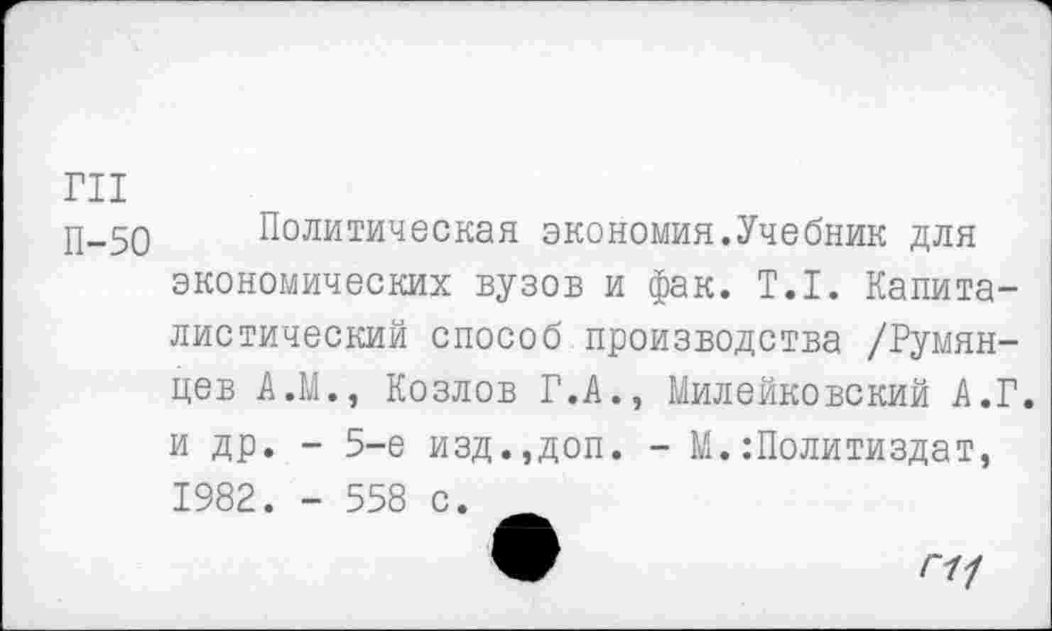 ﻿ГН
р_50 Политическая экономия.Учебник для экономических вузов и фак. Т.1. Капиталистический способ производства /Румянцев А.М., Козлов Г.А., Милейковский А.Г. и др. - 5-е изд.,доп. - М.:Политиздат, 1982. - 558 с.
™	Г11